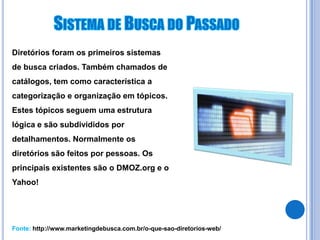 Diretórios foram os primeiros sistemas
de busca criados. Também chamados de
catálogos, tem como característica a
categorização e organização em tópicos.
Estes tópicos seguem uma estrutura
lógica e são subdivididos por
detalhamentos. Normalmente os
diretórios são feitos por pessoas. Os
principais existentes são o DMOZ.org e o
Yahoo!




Fonte: http://www.marketingdebusca.com.br/o-que-sao-diretorios-web/
 