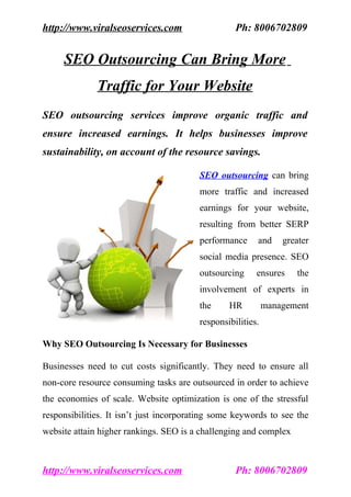 http://www.viralseoservices.com                    Ph: 8006702809


     SEO Outsourcing Can Bring More
              Traffic for Your Website
SEO outsourcing services improve organic traffic and
ensure increased earnings. It helps businesses improve
sustainability, on account of the resource savings.

                                         SEO outsourcing can bring
                                         more traffic and increased
                                         earnings for your website,
                                         resulting from better SERP
                                         performance     and     greater
                                         social media presence. SEO
                                         outsourcing     ensures    the
                                         involvement of experts in
                                         the     HR          management
                                         responsibilities.

Why SEO Outsourcing Is Necessary for Businesses

Businesses need to cut costs significantly. They need to ensure all
non-core resource consuming tasks are outsourced in order to achieve
the economies of scale. Website optimization is one of the stressful
responsibilities. It isn’t just incorporating some keywords to see the
website attain higher rankings. SEO is a challenging and complex



http://www.viralseoservices.com                    Ph: 8006702809
 