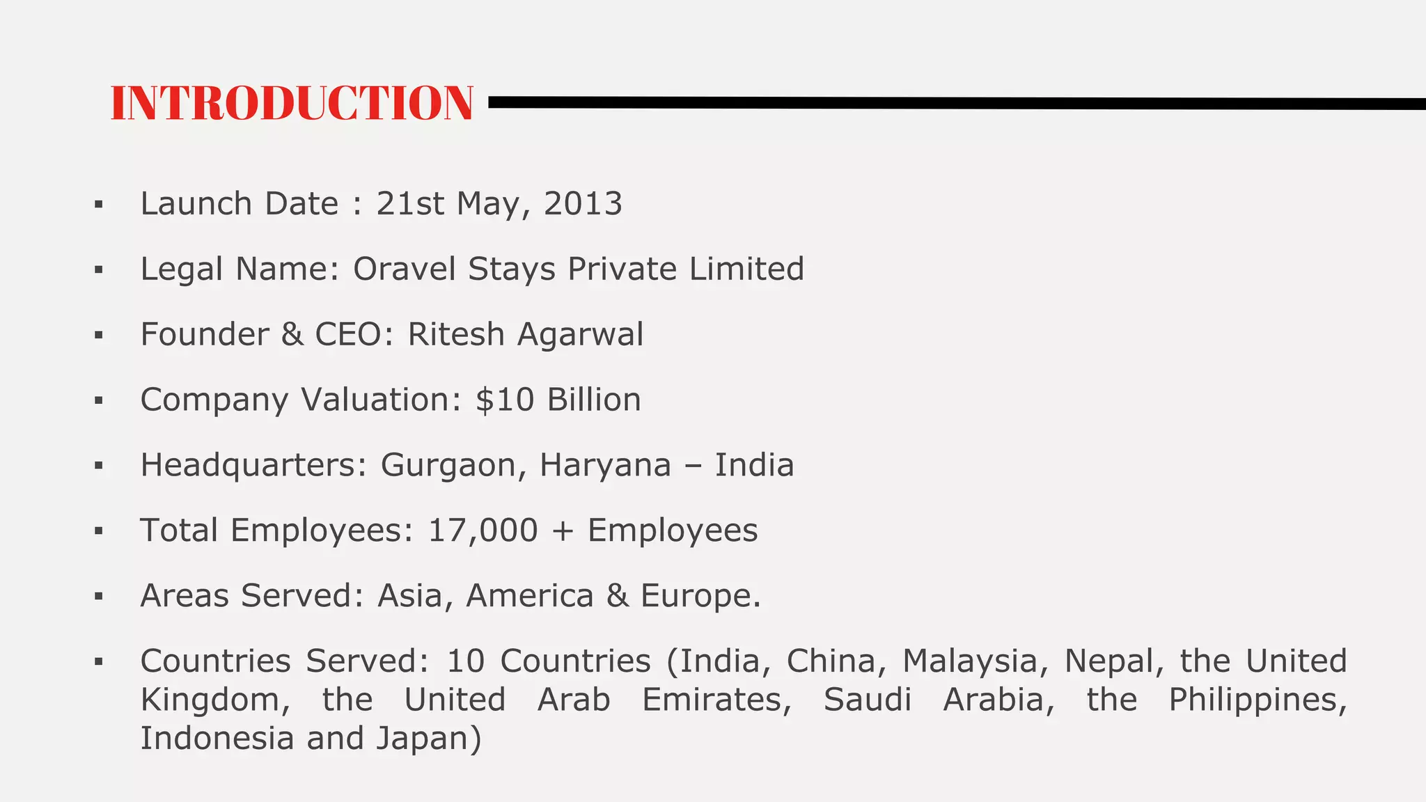 ▪ Launch Date : 21st May, 2013
▪ Legal Name: Oravel Stays Private Limited
▪ Founder & CEO: Ritesh Agarwal
▪ Company Valuation: $10 Billion
▪ Headquarters: Gurgaon, Haryana – India
▪ Total Employees: 17,000 + Employees
▪ Areas Served: Asia, America & Europe.
▪ Countries Served: 10 Countries (India, China, Malaysia, Nepal, the United
Kingdom, the United Arab Emirates, Saudi Arabia, the Philippines,
Indonesia and Japan)
INTRODUCTION
 