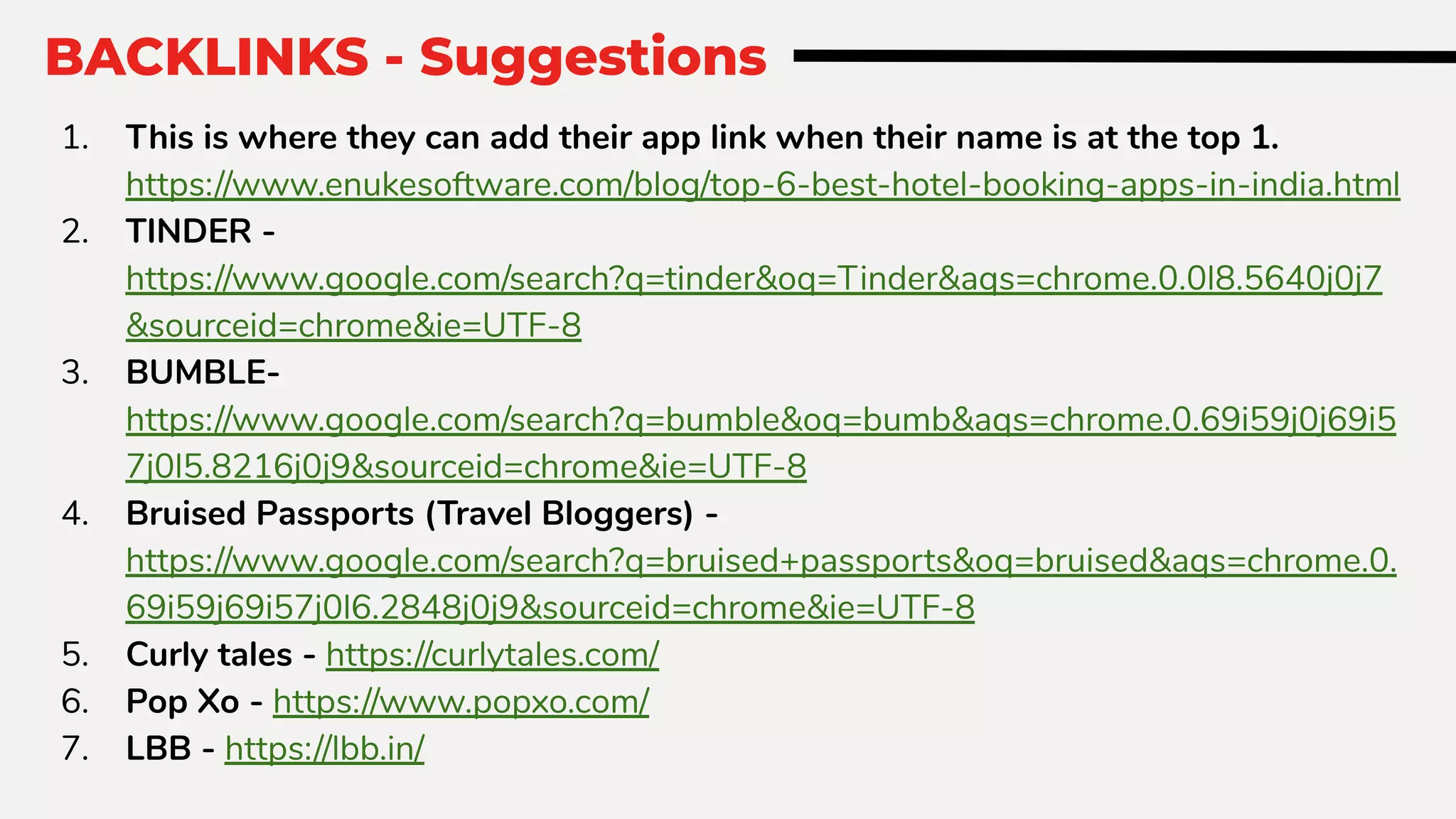 BACKLINKS - Suggestions
1. This is where they can add their app link when their name is at the top 1.
https://www.enukesoftware.com/blog/top-6-best-hotel-booking-apps-in-india.html
2. TINDER -
https://www.google.com/search?q=tinder&oq=Tinder&aqs=chrome.0.0l8.5640j0j7
&sourceid=chrome&ie=UTF-8
3. BUMBLE-
https://www.google.com/search?q=bumble&oq=bumb&aqs=chrome.0.69i59j0j69i5
7j0l5.8216j0j9&sourceid=chrome&ie=UTF-8
4. Bruised Passports (Travel Bloggers) -
https://www.google.com/search?q=bruised+passports&oq=bruised&aqs=chrome.0.
69i59j69i57j0l6.2848j0j9&sourceid=chrome&ie=UTF-8
5. Curly tales - https://curlytales.com/
6. Pop Xo - https://www.popxo.com/
7. LBB - https://lbb.in/
 