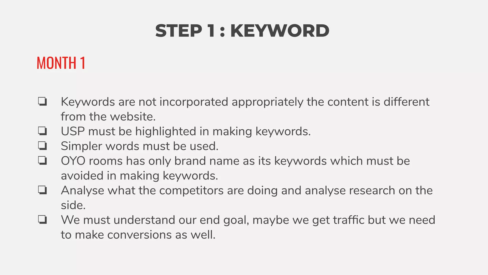 STEP 1 : KEYWORD
❏ Keywords are not incorporated appropriately the content is different
from the website.
❏ USP must be highlighted in making keywords.
❏ Simpler words must be used.
❏ OYO rooms has only brand name as its keywords which must be
avoided in making keywords.
❏ Analyse what the competitors are doing and analyse research on the
side.
❏ We must understand our end goal, maybe we get trafﬁc but we need
to make conversions as well.
MONTH 1
 
