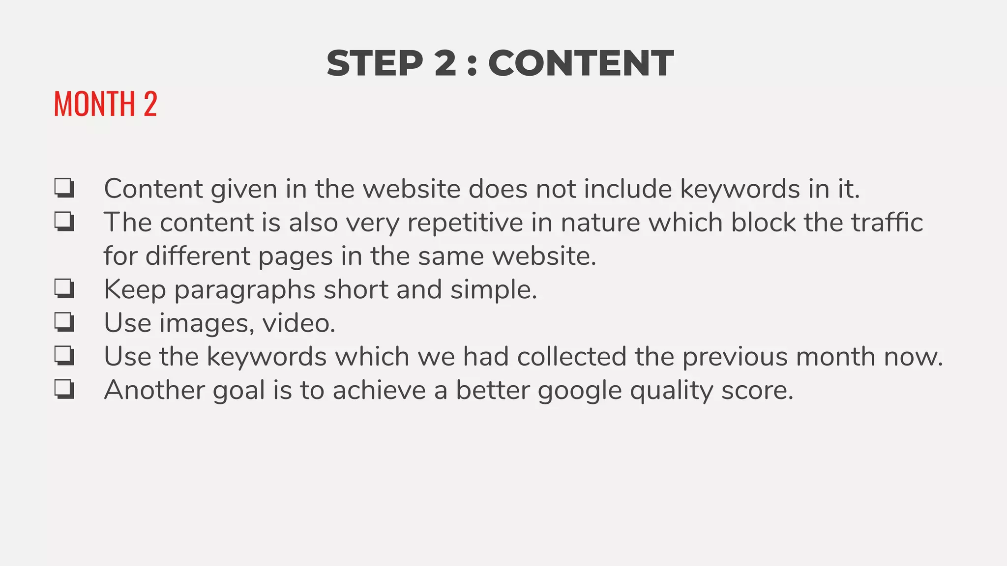 STEP 2 : CONTENT
❏ Content given in the website does not include keywords in it.
❏ The content is also very repetitive in nature which block the trafﬁc
for different pages in the same website.
❏ Keep paragraphs short and simple.
❏ Use images, video.
❏ Use the keywords which we had collected the previous month now.
❏ Another goal is to achieve a better google quality score.
MONTH 2
 