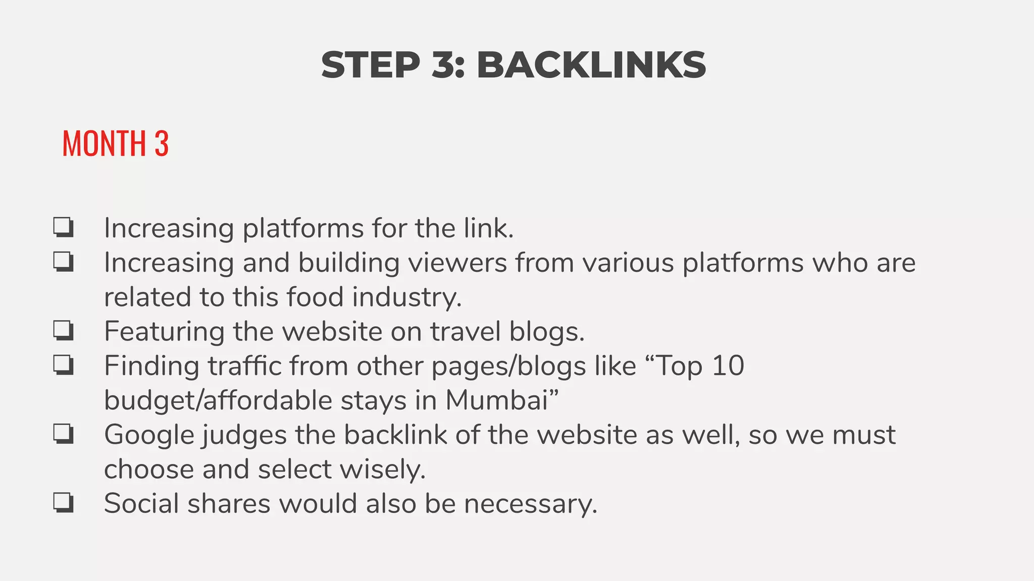 STEP 3: BACKLINKS
❏ Increasing platforms for the link.
❏ Increasing and building viewers from various platforms who are
related to this food industry.
❏ Featuring the website on travel blogs.
❏ Finding trafﬁc from other pages/blogs like “Top 10
budget/affordable stays in Mumbai”
❏ Google judges the backlink of the website as well, so we must
choose and select wisely.
❏ Social shares would also be necessary.
MONTH 3
 