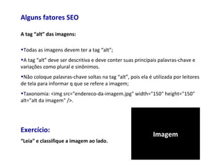 Alguns fatores SEO
A tag “alt” das imagens:
•Todas as imagens devem ter a tag “alt”;
•A tag “alt” deve ser descritiva e deve conter suas principais palavras-chave e
variações como plural e sinônimos.
•Não coloque palavras-chave soltas na tag “alt”, pois ela é utilizada por leitores
de tela para informar q que se refere a imagem;
•Taxonomia: <img src="endereco-da-imagem.jpg" width="150" height="150"
alt="alt da imagem" />.
Exercício:
“Leia” e classifique a imagem ao lado.
Imagem
 