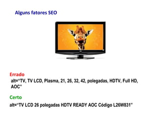 Alguns fatores SEO
Certo
Errado
alt=“TV LCD 26 polegadas HDTV READY AOC Código L26W831”
alt=“TV, TV LCD, Plasma, 21, 26, 32, 42, polegadas, HDTV, Full HD,
AOC”
 