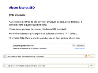 Alguns fatores SEO
URLs amigáveis:
•A estrutura de URLs do site deve ser amigável, ou seja, deve descrever o
assunto sobre o qual sua página trata;
•Suas palavras-chave devem ser citadas na URL amigável;
•O melhor operador para separar as palavras-chave é o “–“” (hífen);
•Exemplo: http://www.seusite.com.br/sua-url-com-palavra-chave.html
 