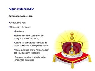 Alguns fatores SEO
Relevância do conteúdo:
•Conteúdo é Rei;
•O conteúdo tem que:
•Ser único;
•Ser bem escrito, sem erros de
ortografia e concordância;
•Estar bem estruturado através de
título, subtítulos e parágrafos curtos.
•Ter as palavras-chave “espalhadas”
por ele, mas sem exageros;
•Ter palavras-chave relacionadas
(sinônimos e plurais);
 