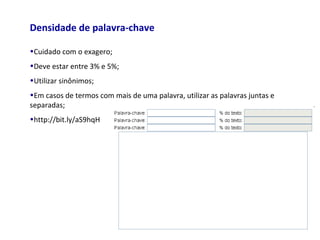 Densidade de palavra-chave
•Cuidado com o exagero;
•Deve estar entre 3% e 5%;
•Utilizar sinônimos;
•Em casos de termos com mais de uma palavra, utilizar as palavras juntas e
separadas;
•http://bit.ly/aS9hqH
 
