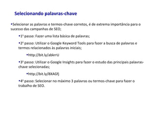 Selecionando palavras-chave
•Selecionar as palavras e termos-chave corretos, é de extrema importância para o
sucesso das campanhas de SEO;
•10
passo: Fazer uma lista básica de palavras;
•20
passo: Utilizar o Google Keyword Tools para fazer a busca de palavras e
termos relacionados às palavras iniciais;
•http://bit.ly/abkrrU
•30
passo: Utilizar o Google Insights para fazer o estudo das principais palavras-
chave selecionadas;
•http://bit.ly/8XAGfj
•40
passo: Selecionar no máximo 3 palavras ou termos-chave para fazer o
trabalho de SEO.
 