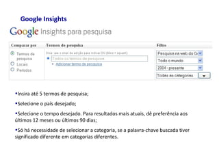 Google Insights
•Insira até 5 termos de pesquisa;
•Selecione o país desejado;
•Selecione o tempo desejado. Para resultados mais atuais, dê preferência aos
últimos 12 meses ou últimos 90 dias;
•Só há necessidade de selecionar a categoria, se a palavra-chave buscada tiver
significado diferente em categorias diferentes.
 
