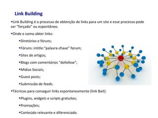 Link Building
•Link Building é o processo de obtenção de links para um site e esse processo pode
ser “forçado” ou espontâneo.
•Onde e como obter links:
•Diretórios e fóruns;
•Fóruns: intitle:“palavra-chave" forum;
•Sites de artigos;
•Blogs com comentários “dofollow”;
•Mídias Sociais;
•Guest posts;
•Submissão de feeds.
•Técnicas para conseguir links espontaneamente (link Bait):
•Plugins, widgets e scripts gratuitos;
•Promoções;
•Conteúdo relevante e diferenciado.
 