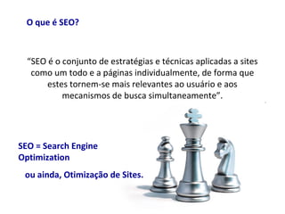 O que é SEO?
“SEO é o conjunto de estratégias e técnicas aplicadas a sites
como um todo e a páginas individualmente, de forma que
estes tornem-se mais relevantes ao usuário e aos
mecanismos de busca simultaneamente”.
SEO = Search Engine
Optimization
ou ainda, Otimização de Sites.
 