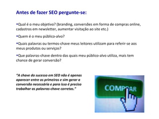 Antes de fazer SEO pergunte-se:
•Qual é o meu objetivo? (branding, conversões em forma de compras online,
cadastros em newsletter, aumentar visitação ao site etc.)
•Quem é o meu público-alvo?
•Quais palavras ou termos-chave meus leitores utilizam para referir-se aos
meus produtos ou serviços?
•Que palavras-chave dentro das quais meu público-alvo utiliza, mais tem
chance de gerar conversão?
“A chave do sucesso em SEO não é apenas
aparecer entre os primeiros e sim gerar a
conversão necessária e para isso é preciso
trabalhar as palavras-chave corretas.”
 