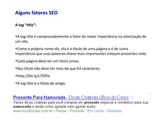 Alguns fatores SEO
A tag “title”:
•A tag title é comprovadamente o fator de maior importância na otimização de
um site;
•Como o próprio nome diz, ela é o título de uma página e é de suma
importância que suas palavras-chave mais importantes estejam presentes nele;
•Cada página deve ter um título único;
•Seu título não deve ter mais do que 63 caracteres;
•http://bit.ly/c7OPIa
•A tag title é o título do artigo.
 