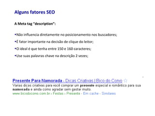 Alguns fatores SEO
A Meta tag “description”:
•Não influencia diretamente no posicionamento nos buscadores;
•É fator importante na decisão de clique do leitor;
•O ideal é que tenha entre 150 e 160 caracteres;
•Use suas palavras chave na descrição 2 vezes;
 