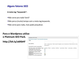 Alguns fatores SEO
A meta tag “keywords”:
•Não serve pra nada! Será?
•Não perca (muito) tempo com a meta tag keywords.
•Não serve para nada, mais pode prejudicar.
Para o Wordpress utilize
o Platinum SEO Pack.
http://bit.ly/a6KbHF
 