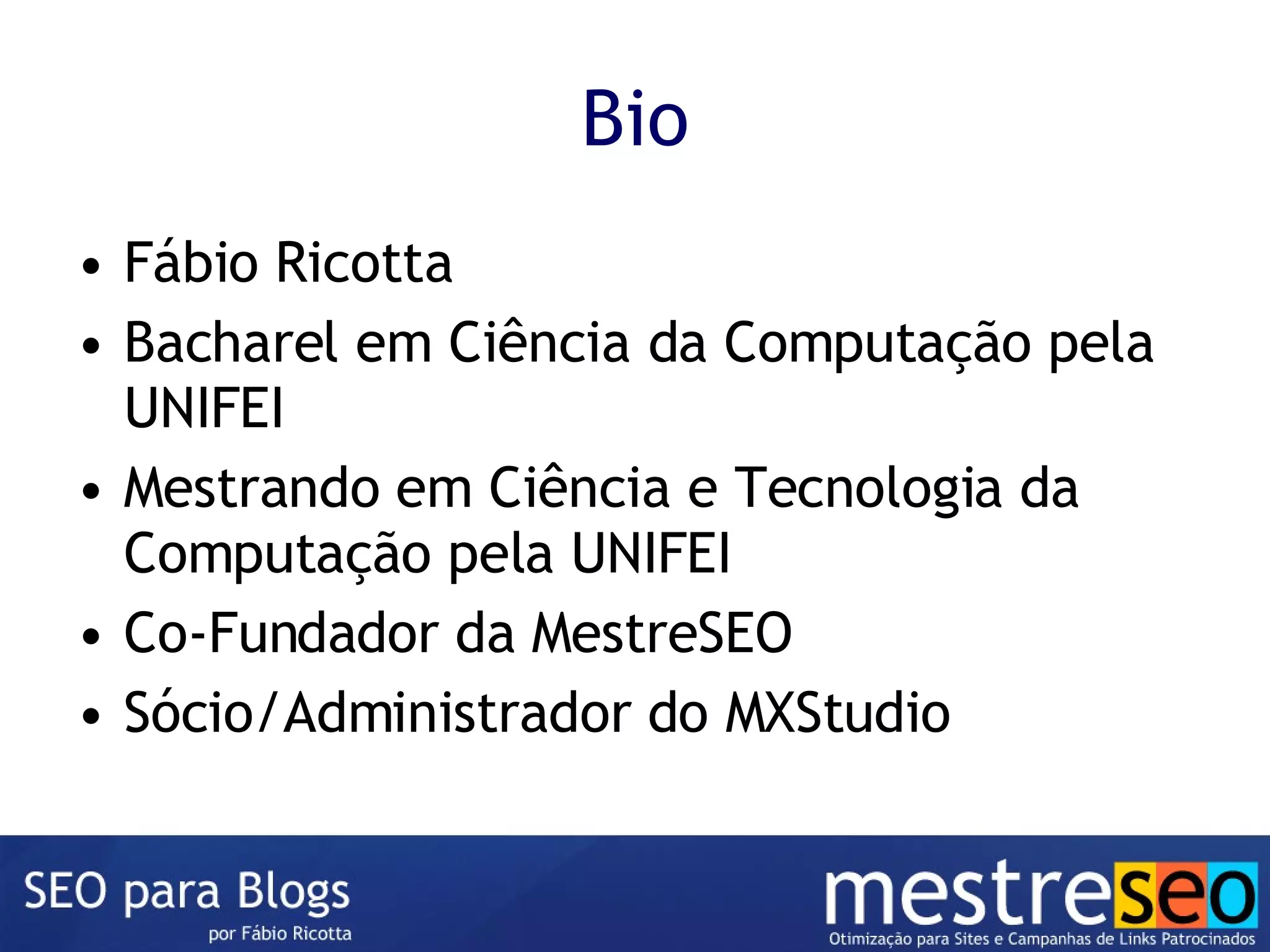 Bio Fábio Ricotta Bacharel em Ciência da Computação pela UNIFEI Mestrando em Ciência e Tecnologia da Computação pela UNIFEI Co-Fundador da MestreSEO Sócio/Administrador do MXStudio