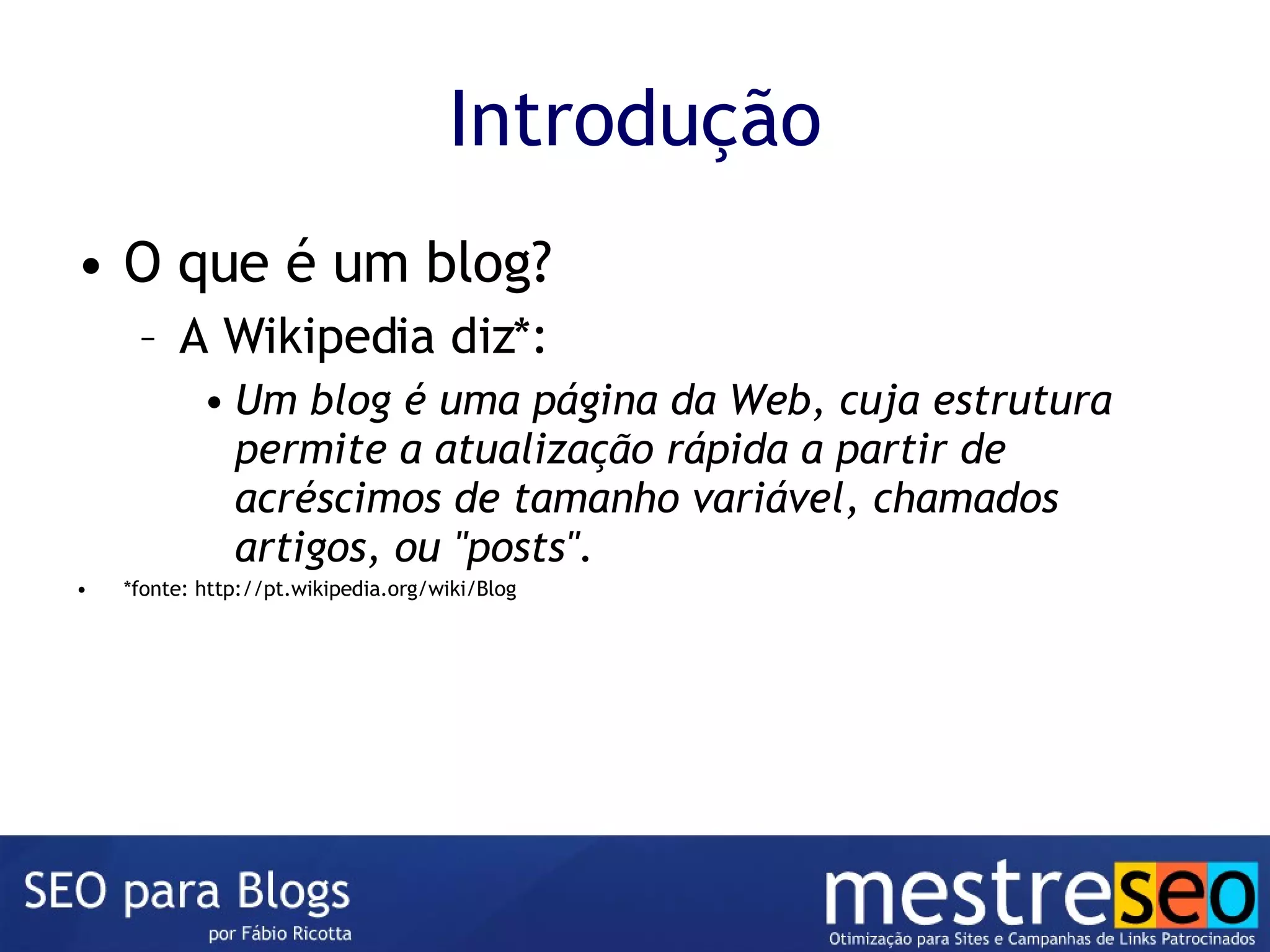 Introdução O que é um blog? A Wikipedia diz*: Um blog é uma página da Web, cuja estrutura permite a atualização rápida a partir de acréscimos de tamanho variável, chamados artigos, ou "posts". *fonte: http://pt.wikipedia.org/wiki/Blog