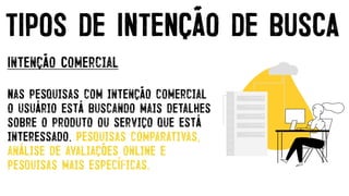 Intenção Comercial


Nas pesquisas com intenção comercial
o usuário está buscando mais detalhes
sobre o produto ou serviço que está
interessado. Pesquisas comparativas,
análise de avaliações online e
pesquisas mais específicas.
TIPOS DE INTENÇÃO DE BUSCA
 
