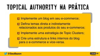 Topical Authority na Prática
@SeoBazon
Implemente um blog em seu e-commerce;
De
fi
na temas direta e indiretamente
relacionados aos produtos do seu e-commerce;
Implemente uma estratégia de Topic Clusters;
Crie uma estrutura e links internos do blog
para o e-commerce e vice-versa.
 