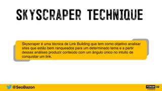 SkyScraper Technique
@SeoBazon
Skyscraper é uma técnica de Link Building que tem como objetivo analisar
sites que estão bem ranqueados para um determinado tema e a partir
dessas análises produzir conteúdo com um ângulo único no intuito de
conquistar um link.
 