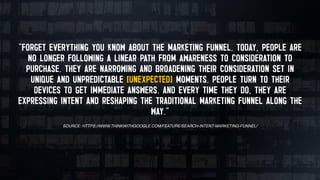 “FORGET EVERYTHING YOU KNOW ABOUT THE MARKETING FUNNEL. TODAY, PEOPLE ARE
NO LONGER FOLLOWING A LINEAR PATH FROM AWARENESS TO CONSIDERATION TO
PURCHASE. THEY ARE NARROWING AND BROADENING THEIR CONSIDERATION SET IN
UNIQUE AND UNPREDICTABLE (UNEXPECTED) MOMENTS. PEOPLE TURN TO THEIR
DEVICES TO GET IMMEDIATE ANSWERS. AND EVERY TIME THEY DO, THEY ARE
EXPRESSING INTENT AND RESHAPING THE TRADITIONAL MARKETING FUNNEL ALONG THE
WAY.”
SOURCE: HTTPS://WWW.THINKWITHGOOGLE.COM/FEATURE/SEARCH-INTENT-MARKETING-FUNNEL/
 