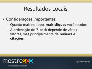 Resultados LocaisConsiderações Importantes:Quanto mais no topo, mais cliques você recebe;A ordenação do 7-pack depende de vários fatores, mas principalmente de reviews e citações.