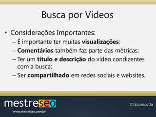 Busca por VídeosConsiderações Importantes:É importante ter muitas visualizações;Comentários também faz parte das métricas;Ter um título e descrição do vídeo condizentes com a busca;Ser compartilhado em redes sociais e websites.