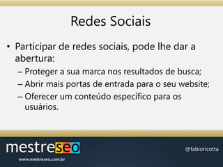 Redes SociaisParticipar de redes sociais, pode lhe dar a abertura:Proteger a sua marca nos resultados de busca;Abrir mais portas de entrada para o seu website;Oferecer um conteúdo específico para os usuários.