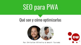 SEO para PWA
Qué son y cómo optimizarlas
Por Christian Oliveira & Natzir Turrado
 
