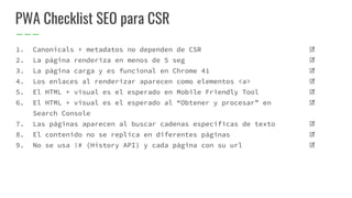 ☑
☑
☑
☑
☑
☑
☑
☑
☑
PWA Checklist SEO para CSR
1. Canonicals + metadatos no dependen de CSR
2. La página renderiza en menos de 5 seg
3. La página carga y es funcional en Chrome 41
4. Los enlaces al renderizar aparecen como elementos <a>
5. El HTML + visual es el esperado en Mobile Friendly Tool
6. El HTML + visual es el esperado al “Obtener y procesar” en
Search Console
7. Las páginas aparecen al buscar cadenas específicas de texto
8. El contenido no se replica en diferentes páginas
9. No se usa !# (History API) y cada página con su url
 