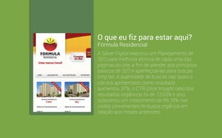 O que eu fiz para estar aqui? 
JVF Empreendimentos 
A Salve! Digital planejou da arquitetura da 
informação com foco nos produtos da JVF 
Empreendimentos Imobiliários e na geração de 
leads de vendas. Hoje, mesmo sem investir 
continuamente em SEO, páginas do site 
figuram em buscas por mais de 400 termos, 
com mais de 8.000 impressões mensais em 
SERPs. Mensalmente, o site possui 
aproximadamente 70% do seu tráfego 
proveniente de mecanismos de buscas. 
 