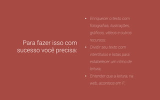 Para fazer isso com 
sucesso você precisa: 
• Pensar em “Topic Related 
Content”, não em "Keyword 
Related Content”; 
• Ter um conteúdo único, 
claro, objetivo e consistente, 
com uma média de 1.500 
palavras (Moz e serpIQ); 
• Transmitir este conteúdo de 
forma criativa, apelativa ou, 
no mínimo, interessante; 
 