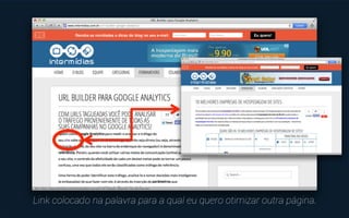 Para criar associações entre determinadas páginas do site e 
as palavras-chave que você considerou estratégicas, basta 
criar um link nestas palavras ao longo dos textos. 
Além desta associação, você também estará distribuindo “autoridade” 
entre as páginas do site e abrindo novas portas de acesso para elas. 
 