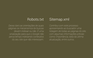 Como vimos, os mecanismos de busca usam robôs para 
indexar conteúdo. Para que estes robôs sejam orientados de 
como proceder ao indexar uma página existem dois arquivos: 
Robots.txt e o Sitemap.xml 
 