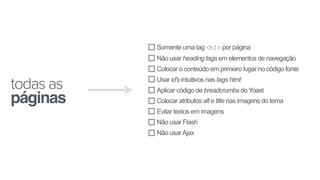 Somente uma tag <h1> por página
Não usar heading tags em elementos de navegação
Colocar o conteúdo em primeiro lugar no código fonte
Usar id's intuitivos nas tags html
Aplicar código de breadcrumbs do Yoast
Colocar atributos alt e title nas imagens do tema
Evitar textos em imagens
Não usar Flash
Não usarAjax
todas as
páginas
 