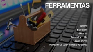 FERRAMENTAS
Briefing
Brainstorm
SEMrush
Answer the public
Google Trends
Planejador de palavras-chave do Google
 