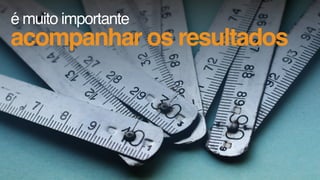 é muito importante
acompanhar os resultados
 