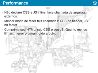 Performance
• Não declare CSS e JS inline, faça chamada de arquivos

externos.
• Melhor modo de fazer tais chamadas: CSS no header, JS
no footer
• Comprima seu HTML, seu CSS e seu JS. Quanto menos
linhas, menor o tamanho do arquivo.

 