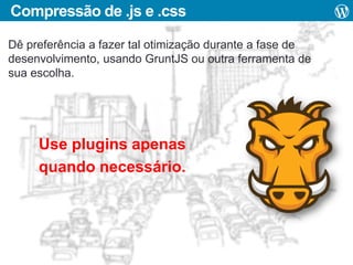 Compressão de .js e .css
Dê preferência a fazer tal otimização durante a fase de
desenvolvimento, usando GruntJS ou outra ferramenta de
sua escolha.

Use plugins apenas
quando necessário.

 