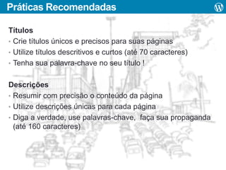 Práticas Recomendadas
Títulos
• Crie títulos únicos e precisos para suas páginas
• Utilize títulos descritivos e curtos (até 70 caracteres)
• Tenha sua palavra-chave no seu título !
Descrições
• Resumir com precisão o conteúdo da página
• Utilize descrições únicas para cada página
• Diga a verdade, use palavras-chave, faça sua propaganda
(até 160 caracteres)

 
