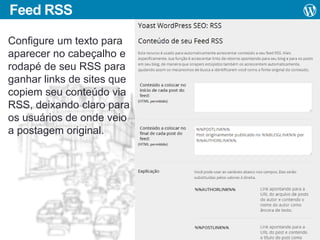 Feed RSS
Configure um texto para
aparecer no cabeçalho e
rodapé de seu RSS para
ganhar links de sites que
copiem seu conteúdo via
RSS, deixando claro para
os usuários de onde veio
a postagem original.

 