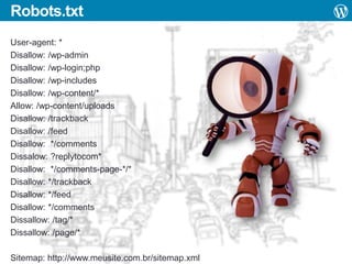Robots.txt
User-agent: *
Disallow: /wp-admin
Disallow: /wp-login;php
Disallow: /wp-includes
Disallow: /wp-content/*
Allow: /wp-content/uploads
Disallow: /trackback
Disallow: /feed
Disallow: */comments
Dissalow: ?replytocom*
Disallow: */comments-page-*/*
Disallow: */trackback
Disallow: */feed
Disallow: */comments
Dissallow: /tag/*
Dissallow: /page/*
Sitemap: http://www.meusite.com.br/sitemap.xml

 
