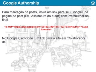Google Authorship
Para marcação de posts, insira um link para seu Google+ na
página do post (Ex.: Assinatura do autor) com ?rel=author no
final
<a href=“https://plus.google.com/100720734911877712376?rel=author”>Guga
Alves</a>

No Google+, adicione um link para o site em ‘Colaborador
de’

 
