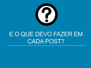 E O QUE DEVO FAZER EM
CADA POST?

 