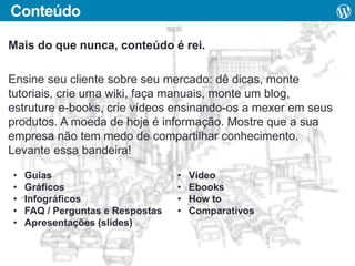 Conteúdo
Mais do que nunca, conteúdo é rei.

Ensine seu cliente sobre seu mercado: dê dicas, monte
tutoriais, crie uma wiki, faça manuais, monte um blog,
estruture e-books, crie vídeos ensinando-os a mexer em seus
produtos. A moeda de hoje é informação. Mostre que a sua
empresa não tem medo de compartilhar conhecimento.
Levante essa bandeira!
•
•
•
•
•

Guias
Gráficos
Infográficos
FAQ / Perguntas e Respostas
Apresentações (slides)

•
•
•
•

Vídeo
Ebooks
How to
Comparativos

 