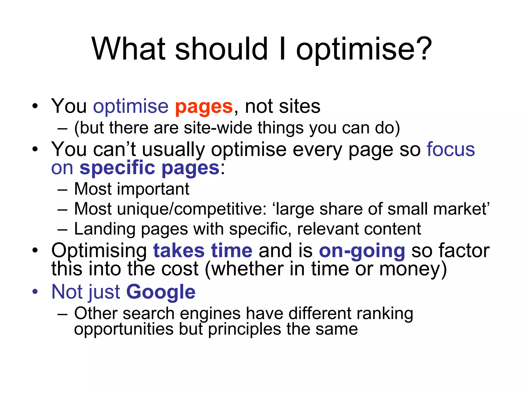 What should I optimise? You  optimise  pages , not sites  (but there are site-wide things you can do) You can’t usually optimise every page so  focus on  specific pages : Most important Most unique/competitive: ‘large share of small market’ Landing pages with specific, relevant content Optimising  takes time  and is  on-going  so factor this into the cost (whether in time or money) Not just  Google Other search engines have different ranking opportunities but principles the same 