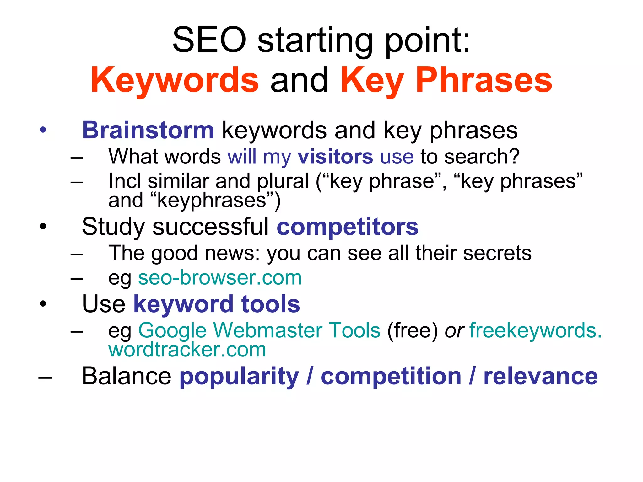 SEO starting point: Keywords  and  Key Phrases Brainstorm  keywords and key phrases What words  will my  visitors  use  to search? Incl similar and plural (“key phrase”, “key phrases” and “keyphrases”) Study successful  competitors The good news: you can see all their secrets eg  seo-browser.com Use  keyword tools eg  Google Webmaster Tools  (free)  or   freekeywords. wordtracker.com Balance  popularity / competition / relevance 