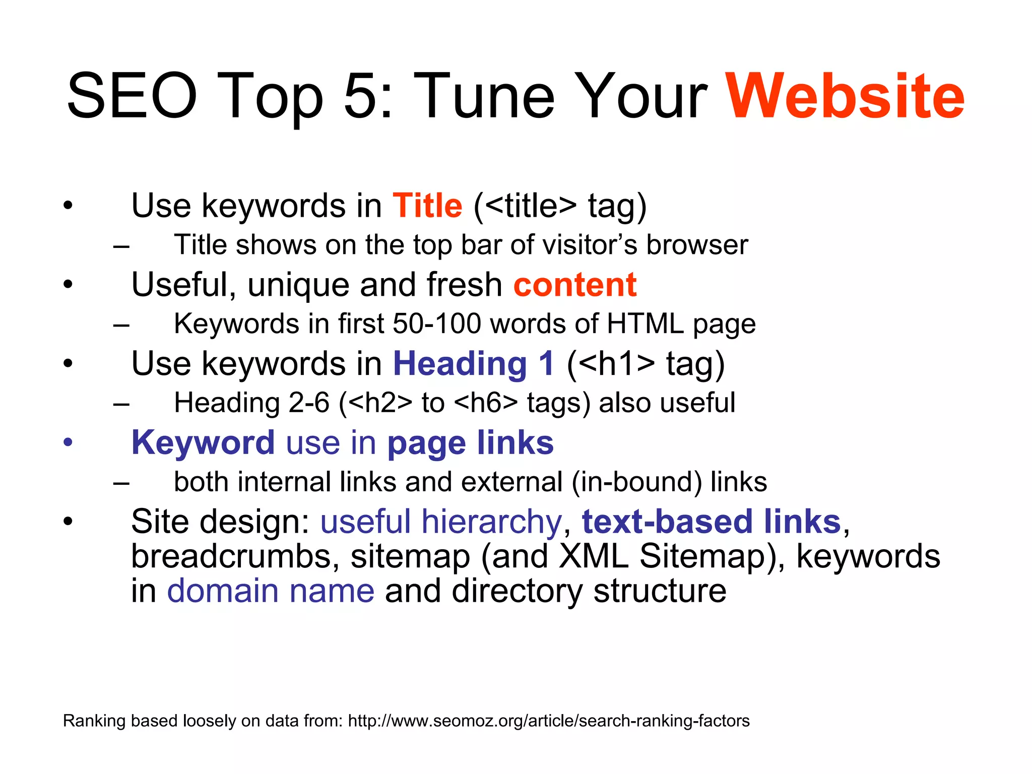 SEO Top 5: Tune Your  Website Use keywords in  Title  (<title> tag) Title shows on the top bar of visitor’s browser Useful, unique and fresh  content Keywords in first 50-100 words of HTML page Use keywords in  Heading 1  (<h1> tag) Heading 2-6 (<h2> to <h6> tags) also useful Keyword   use   in   page links both internal links and external (in-bound) links Site design:  useful hierarchy ,  text-based links , breadcrumbs, sitemap (and XML Sitemap), keywords in  domain name  and directory structure Ranking based loosely on data from: http://www.seomoz.org/article/search-ranking-factors 