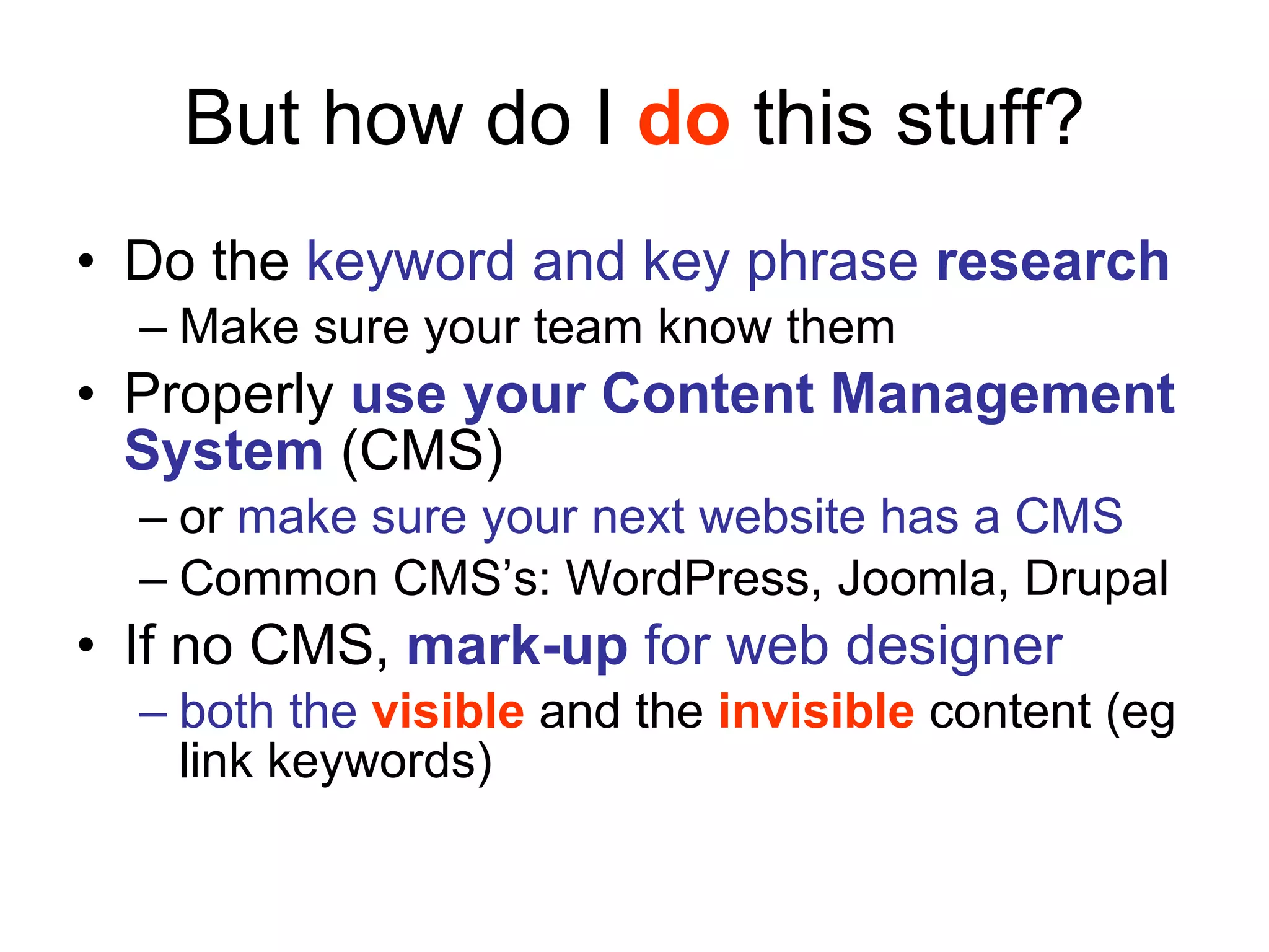 But how do I  do  this stuff? Do the  keyword and key phrase  research Make sure your team know them Properly  use your Content Management System  (CMS)  or  make sure your next website has a CMS Common CMS’s: WordPress, Joomla, Drupal If no CMS,  mark-up  for web designer   both the  visible  and the  invisible  content (eg link keywords) 